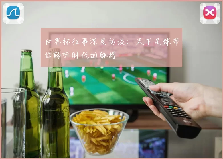 世界杯往事深度访谈：天下足球带你聆听时代的脉搏