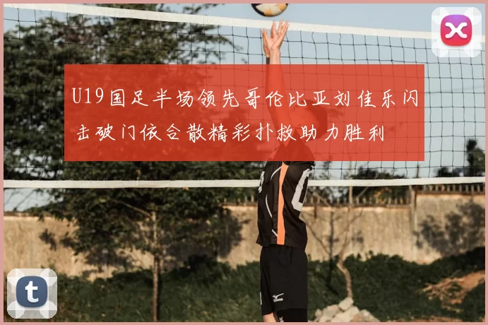 U19国足半场领先哥伦比亚刘佳乐闪击破门依合散精彩扑救助力胜利