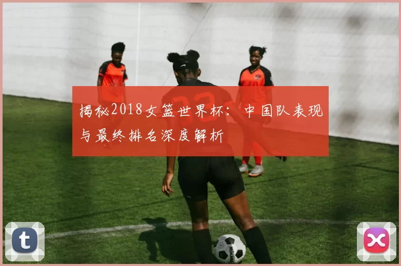 揭秘2018女篮世界杯:中国队表现与最终排名深度解析
