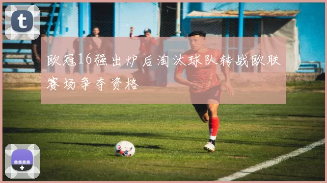欧冠16强出炉后淘汰球队转战欧联赛场争夺资格