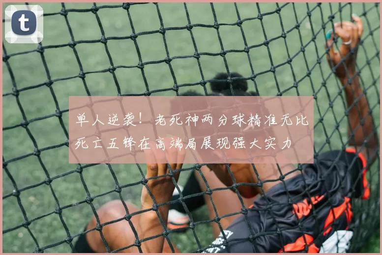 单人逆袭！老死神两分球精准无比死亡五锋在高端局展现强大实力