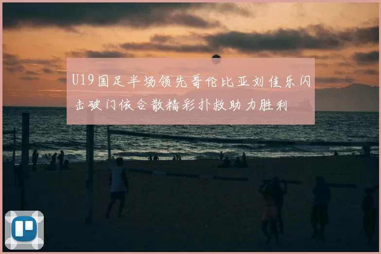 U19国足半场领先哥伦比亚刘佳乐闪击破门依合散精彩扑救助力胜利