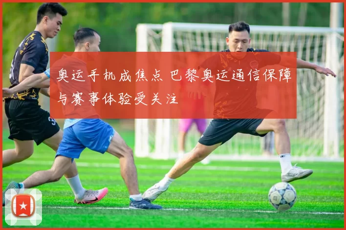 奥运手机成焦点 巴黎奥运通信保障与赛事体验受关注