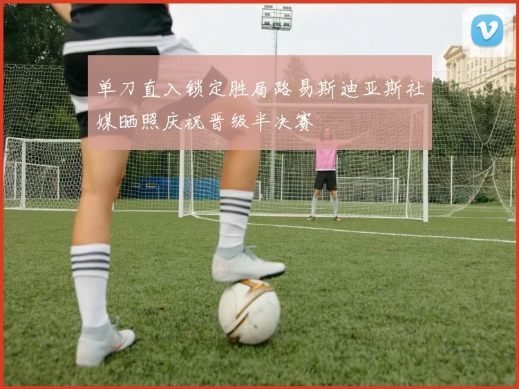 单刀直入锁定胜局路易斯迪亚斯社媒晒照庆祝晋级半决赛