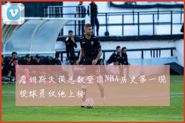 詹姆斯失误总数登顶NBA历史第一现役球员仅他上榜