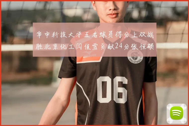 华中科技大学五名球员得分上双战胜北京化工闫佳雪贡献24分张恒硕斩获25分8篮板8助攻