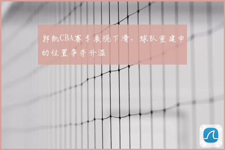 郭凯CBA赛季表现下滑,球队重建中的位置争夺升温