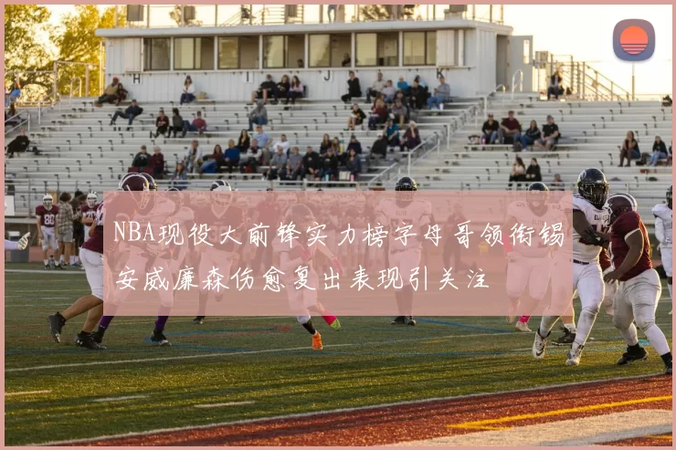NBA现役大前锋实力榜字母哥领衔锡安威廉森伤愈复出表现引关注