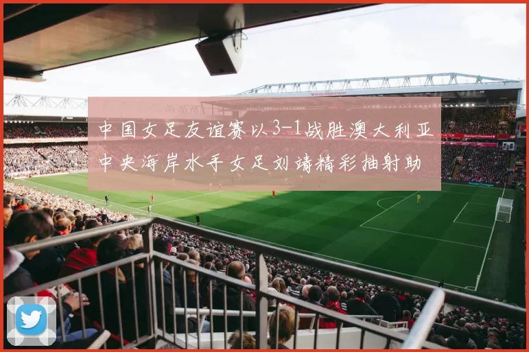 中国女足友谊赛以3-1战胜澳大利亚中央海岸水手女足刘靖精彩抽射助球队取胜