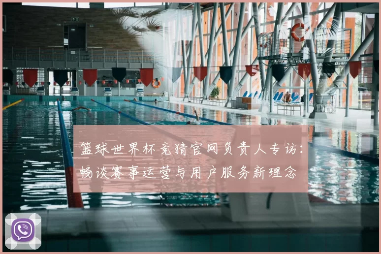 篮球世界杯竞猜官网负责人专访:畅谈赛事运营与用户服务新理念