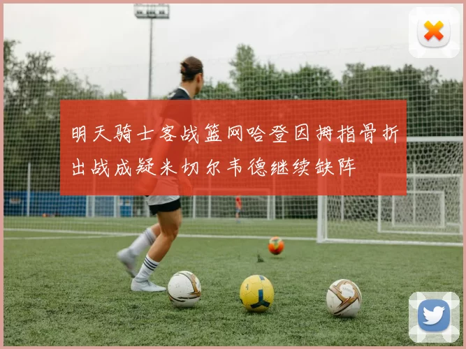 明天骑士客战篮网哈登因拇指骨折出战成疑米切尔韦德继续缺阵