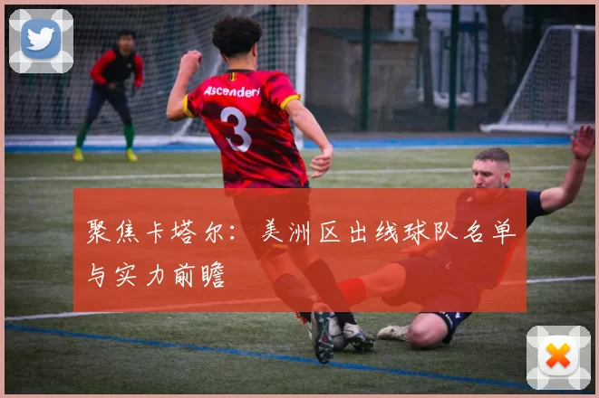 聚焦卡塔尔:美洲区出线球队名单与实力前瞻