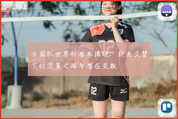 法国队世界杯名单揭晓：新老交替下的卫冕之路与潜在变数