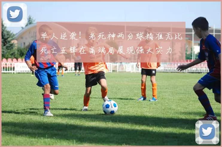 单人逆袭！老死神两分球精准无比死亡五锋在高端局展现强大实力
