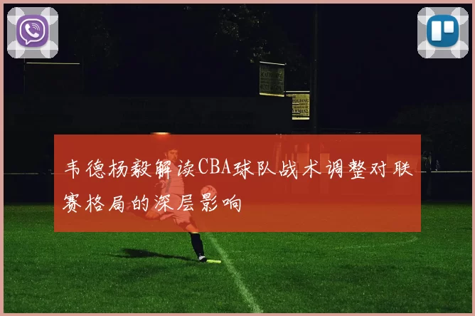 韦德杨毅解读CBA球队战术调整对联赛格局的深层影响
