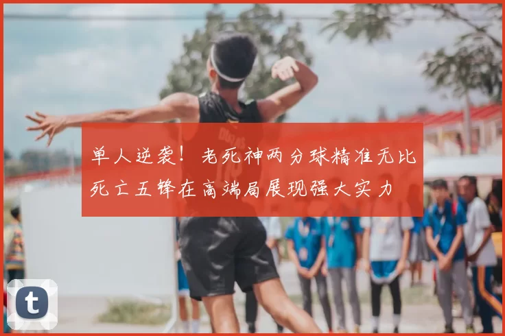单人逆袭！老死神两分球精准无比死亡五锋在高端局展现强大实力