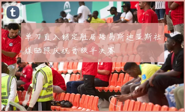 单刀直入锁定胜局路易斯迪亚斯社媒晒照庆祝晋级半决赛