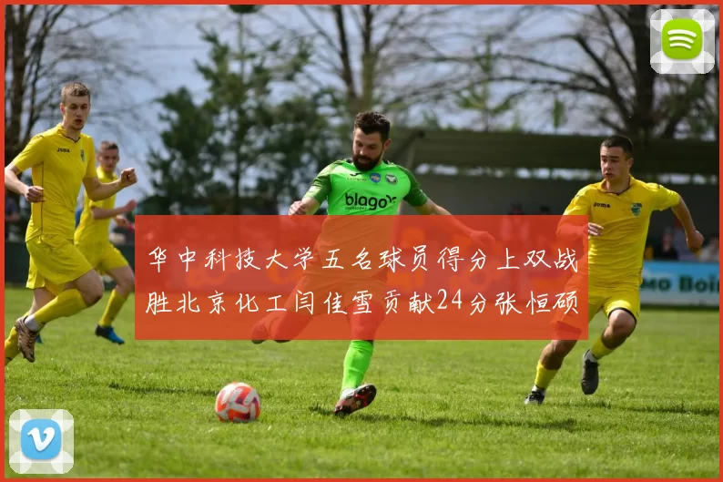 华中科技大学五名球员得分上双战胜北京化工闫佳雪贡献24分张恒硕斩获25分8篮板8助攻