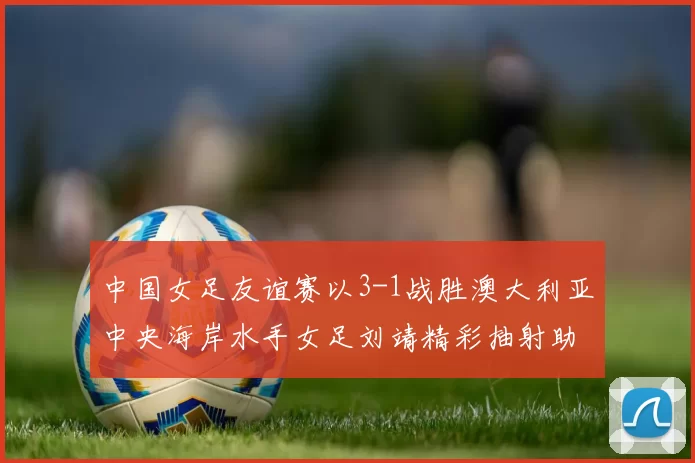中国女足友谊赛以3-1战胜澳大利亚中央海岸水手女足刘靖精彩抽射助球队取胜