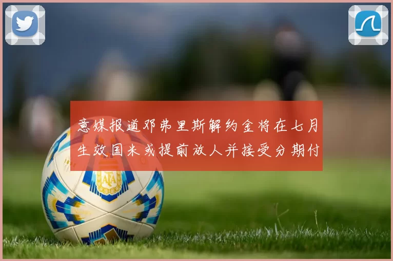意媒报道邓弗里斯解约金将在七月生效国米或提前放人并接受分期付款