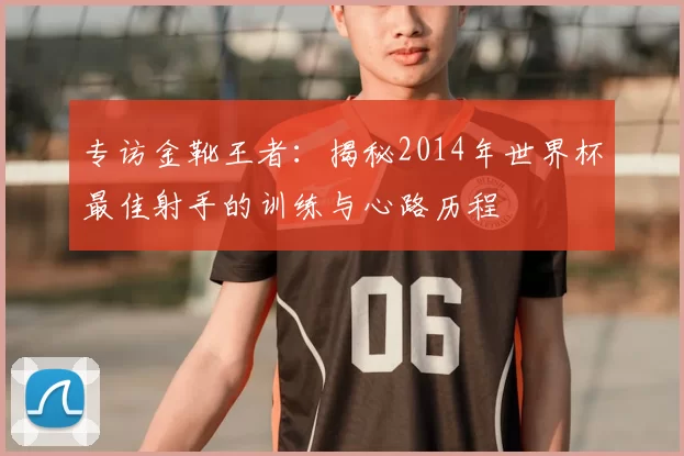 专访金靴王者：揭秘2014年世界杯最佳射手的训练与心路历程