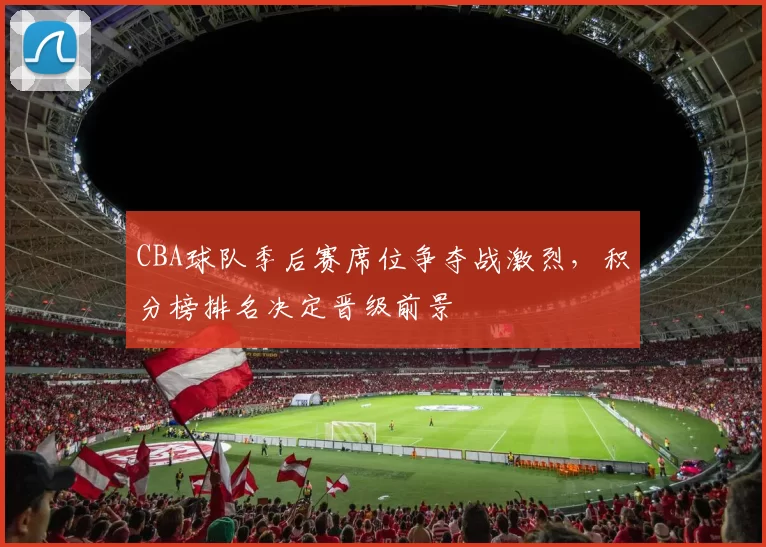 CBA球队季后赛席位争夺战激烈,积分榜排名决定晋级前景