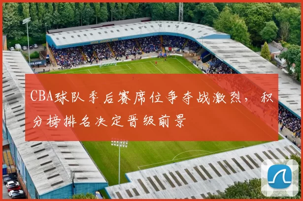 CBA球队季后赛席位争夺战激烈,积分榜排名决定晋级前景