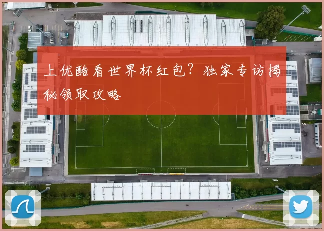 上优酷看世界杯红包？独家专访揭秘领取攻略