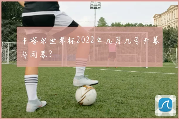 卡塔尔世界杯2022年几月几号开幕与闭幕？