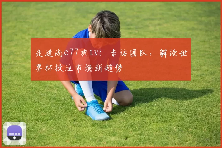 走进尚c77典tv：专访团队，解读世界杯投注市场新趋势