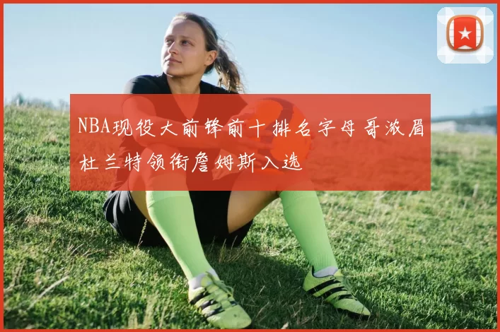 NBA现役大前锋前十排名字母哥浓眉杜兰特领衔詹姆斯入选
