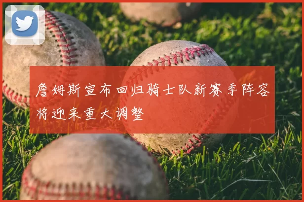 詹姆斯宣布回归骑士队新赛季阵容将迎来重大调整