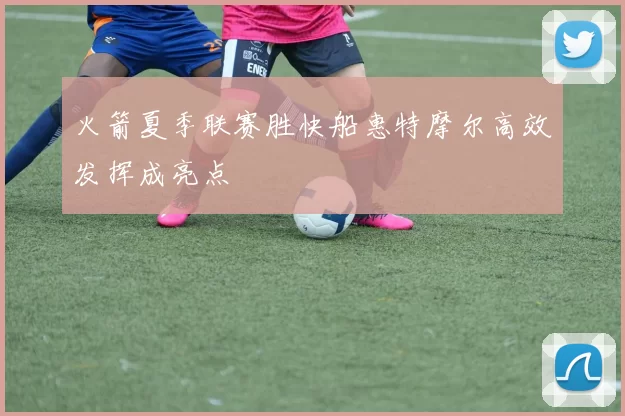 火箭夏季联赛胜快船惠特摩尔高效发挥成亮点