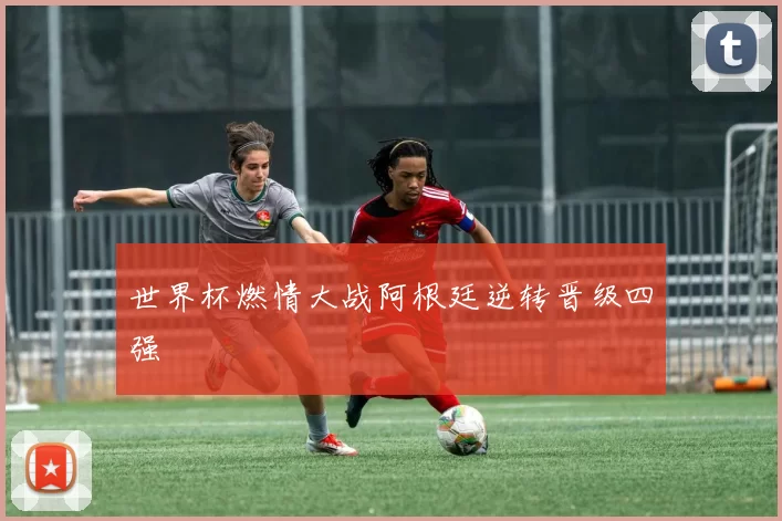 世界杯燃情大战阿根廷逆转晋级四强