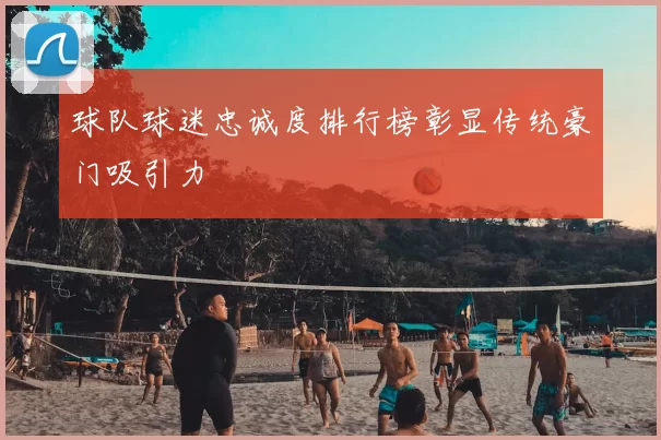 球队球迷忠诚度排行榜彰显传统豪门吸引力