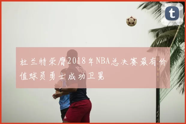 杜兰特荣膺2018年NBA总决赛最有价值球员勇士成功卫冕