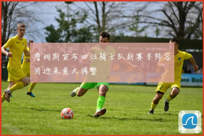 詹姆斯宣布回归骑士队新赛季阵容将迎来重大调整
