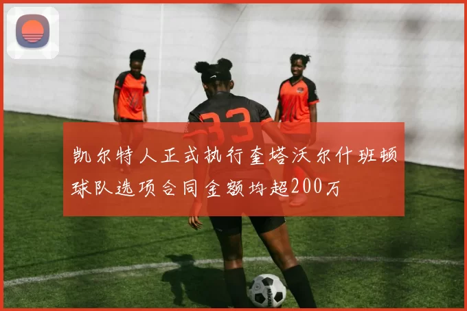 凯尔特人正式执行奎塔沃尔什班顿球队选项合同金额均超200万