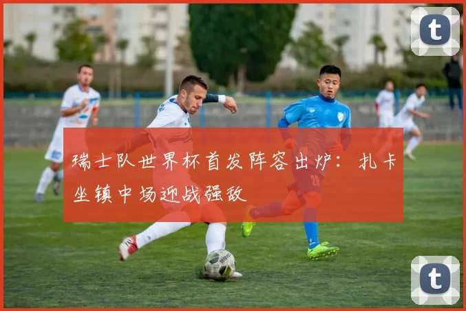 瑞士队世界杯首发阵容出炉:扎卡坐镇中场迎战强敌