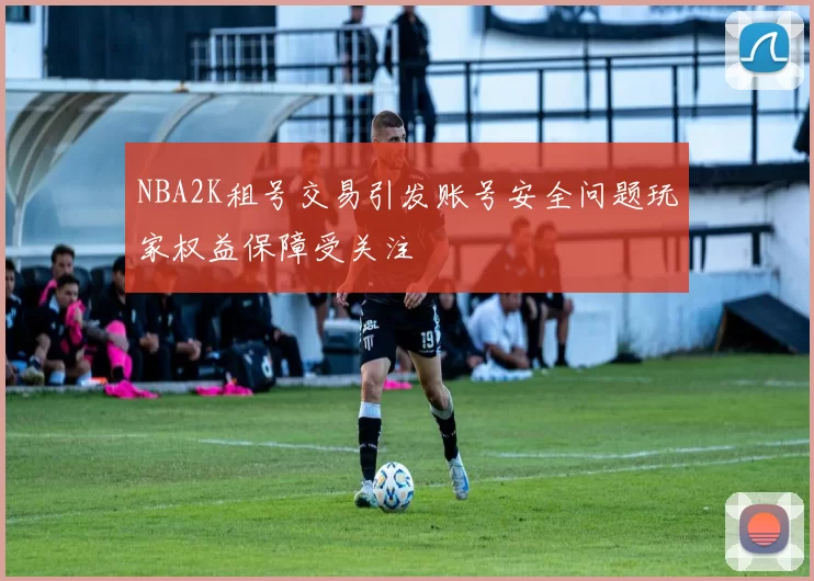 NBA2K租号交易引发账号安全问题玩家权益保障受关注