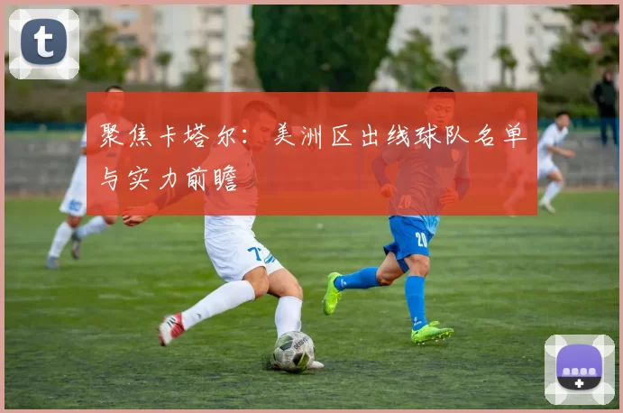 聚焦卡塔尔：美洲区出线球队名单与实力前瞻