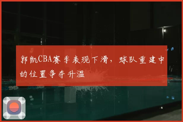 郭凯CBA赛季表现下滑,球队重建中的位置争夺升温