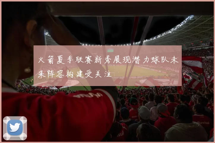 火箭夏季联赛新秀展现潜力球队未来阵容构建受关注