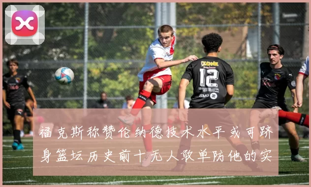 福克斯称赞伦纳德技术水平或可跻身篮坛历史前十无人敢单防他的实力