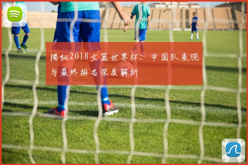 揭秘2018女篮世界杯:中国队表现与最终排名深度解析