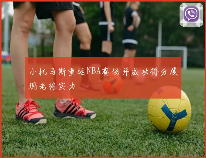 小托马斯重返NBA赛场并成功得分展现老将实力